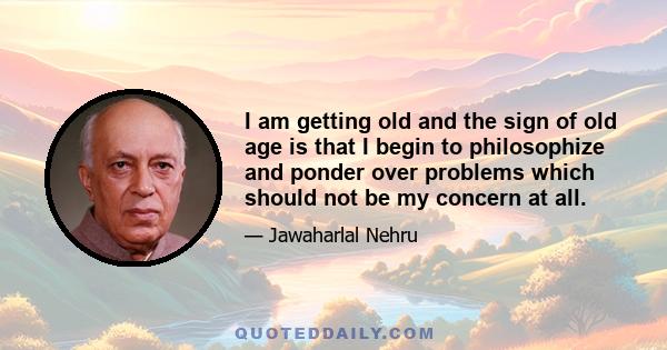 I am getting old and the sign of old age is that I begin to philosophize and ponder over problems which should not be my concern at all.