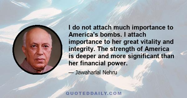 I do not attach much importance to America's bombs. I attach importance to her great vitality and integrity. The strength of America is deeper and more significant than her financial power.