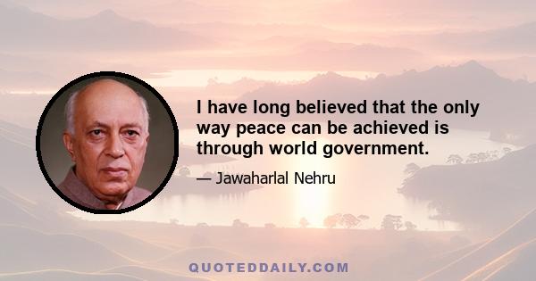 I have long believed that the only way peace can be achieved is through world government.