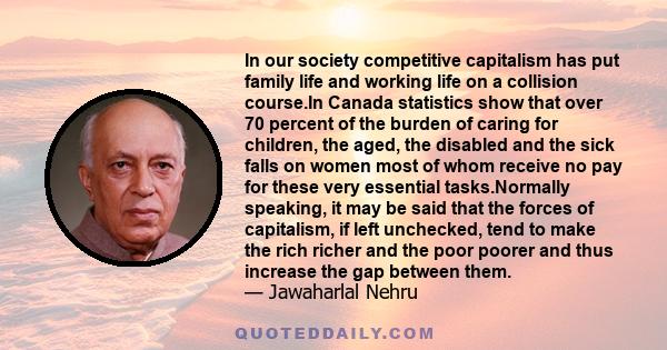 In our society competitive capitalism has put family life and working life on a collision course.In Canada statistics show that over 70 percent of the burden of caring for children, the aged, the disabled and the sick