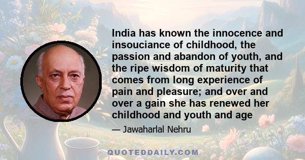 India has known the innocence and insouciance of childhood, the passion and abandon of youth, and the ripe wisdom of maturity that comes from long experience of pain and pleasure; and over and over a gain she has