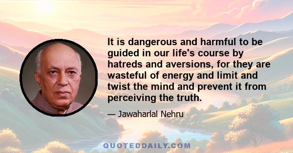 It is dangerous and harmful to be guided in our life's course by hatreds and aversions, for they are wasteful of energy and limit and twist the mind and prevent it from perceiving the truth.