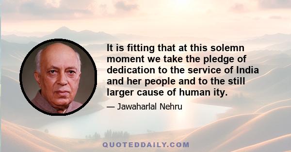 It is fitting that at this solemn moment we take the pledge of dedication to the service of India and her people and to the still larger cause of human ity.