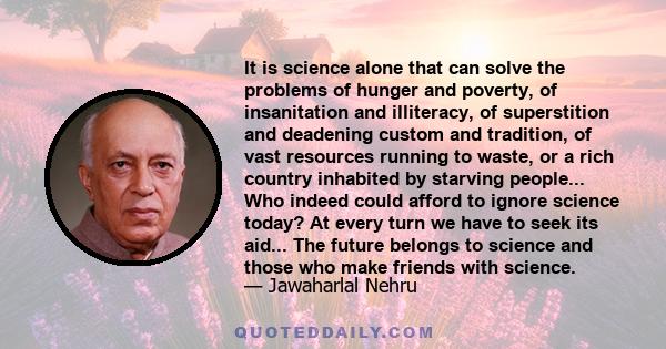 It is science alone that can solve the problems of hunger and poverty, of insanitation and illiteracy, of superstition and deadening custom and tradition, of vast resources running to waste, or a rich country inhabited