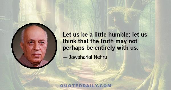 Let us be a little humble; let us think that the truth may not perhaps be entirely with us.