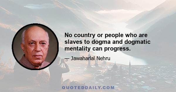 No country or people who are slaves to dogma and dogmatic mentality can progress.