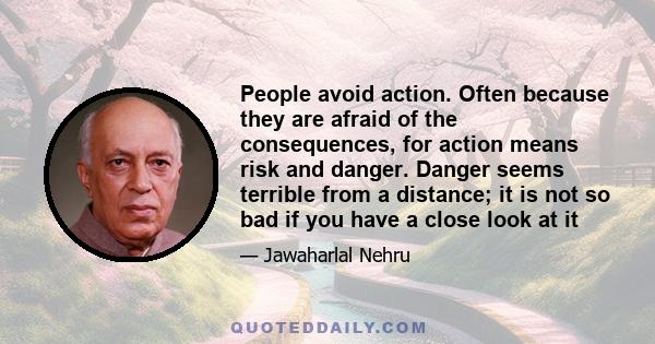 People avoid action. Often because they are afraid of the consequences, for action means risk and danger. Danger seems terrible from a distance; it is not so bad if you have a close look at it