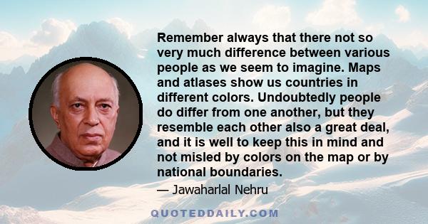 Remember always that there not so very much difference between various people as we seem to imagine. Maps and atlases show us countries in different colors. Undoubtedly people do differ from one another, but they