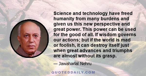 Science and technology have freed humanity from many burdens and given us this new perspective and great power. This power can be used for the good of all. If wisdom governs our actions; but if the world is mad or