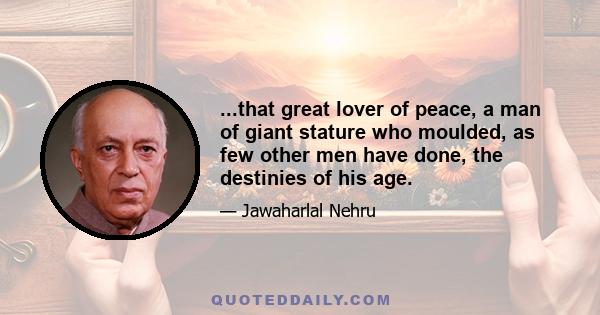 ...that great lover of peace, a man of giant stature who moulded, as few other men have done, the destinies of his age.