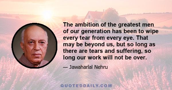 The ambition of the greatest men of our generation has been to wipe every tear from every eye. That may be beyond us, but so long as there are tears and suffering, so long our work will not be over.