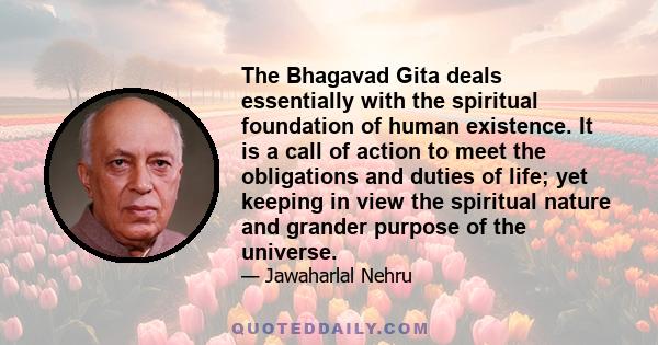 The Bhagavad Gita deals essentially with the spiritual foundation of human existence. It is a call of action to meet the obligations and duties of life; yet keeping in view the spiritual nature and grander purpose of