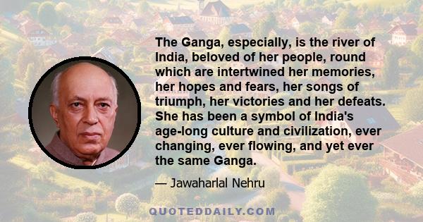 The Ganga, especially, is the river of India, beloved of her people, round which are intertwined her memories, her hopes and fears, her songs of triumph, her victories and her defeats. She has been a symbol of India's