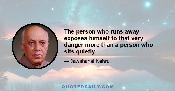 The person who runs away exposes himself to that very danger more than a person who sits quietly.