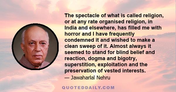 The spectacle of what is called religion, or at any rate organised religion, in India and elsewhere, has filled me with horror and I have frequently condemned it and wished to make a clean sweep of it. Almost always it