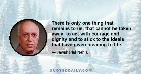 There is only one thing that remains to us, that cannot be taken away: to act with courage and dignity and to stick to the ideals that have given meaning to life.