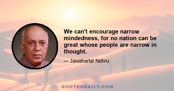 We can't encourage narrow mindedness, for no nation can be great whose people are narrow in thought.