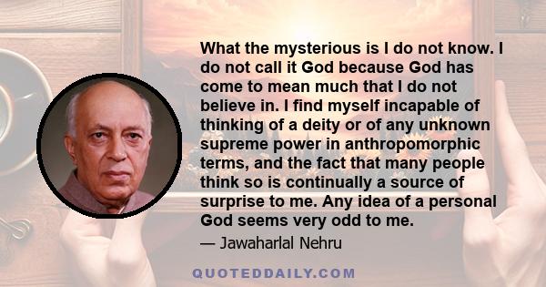 What the mysterious is I do not know. I do not call it God because God has come to mean much that I do not believe in. I find myself incapable of thinking of a deity or of any unknown supreme power in anthropomorphic