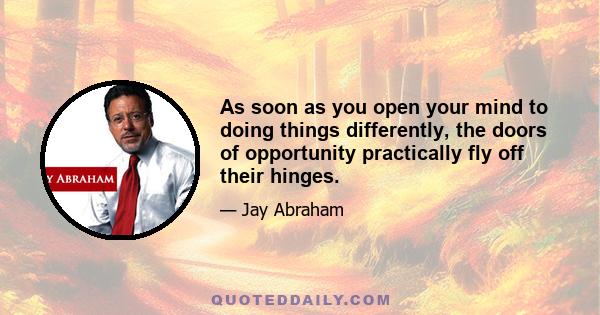 As soon as you open your mind to doing things differently, the doors of opportunity practically fly off their hinges.