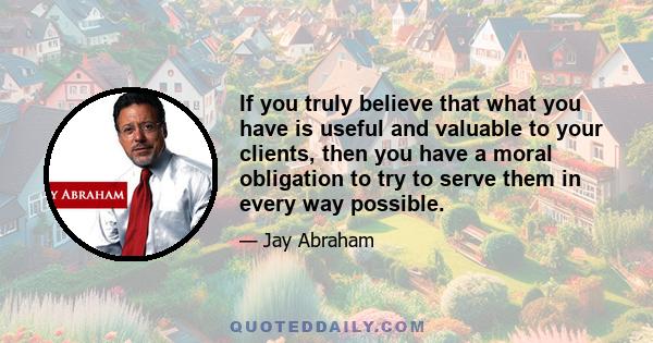 If you truly believe that what you have is useful and valuable to your clients, then you have a moral obligation to try to serve them in every way possible.