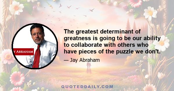 The greatest determinant of greatness is going to be our ability to collaborate with others who have pieces of the puzzle we don't.