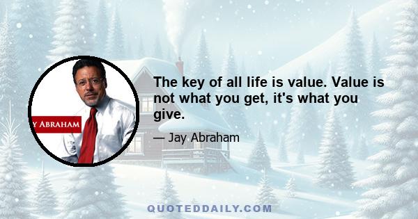 The key of all life is value. Value is not what you get, it's what you give.