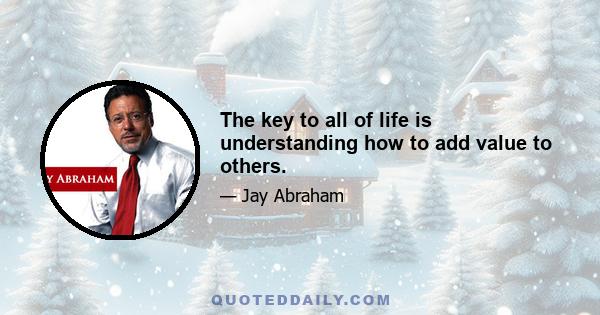 The key to all of life is understanding how to add value to others.