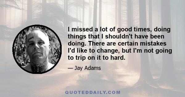 I missed a lot of good times, doing things that I shouldn't have been doing. There are certain mistakes I'd like to change, but I'm not going to trip on it to hard.