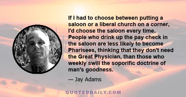 If I had to choose between putting a saloon or a liberal church on a corner, I'd choose the saloon every time. People who drink up the pay check in the saloon are less likely to become Pharisees, thinking that they