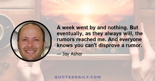 A week went by and nothing. But eventually, as they always will, the rumors reached me. And everyone knows you can't disprove a rumor.