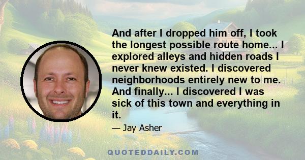 And after I dropped him off, I took the longest possible route home... I explored alleys and hidden roads I never knew existed. I discovered neighborhoods entirely new to me. And finally... I discovered I was sick of