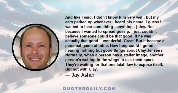 And like I said, I didn't know him very well, but my ears perked up whenever I heard his name. I guess I wanted to hear something - anything - juicy. Not because I wanted to spread gossip. I just couldn't believe