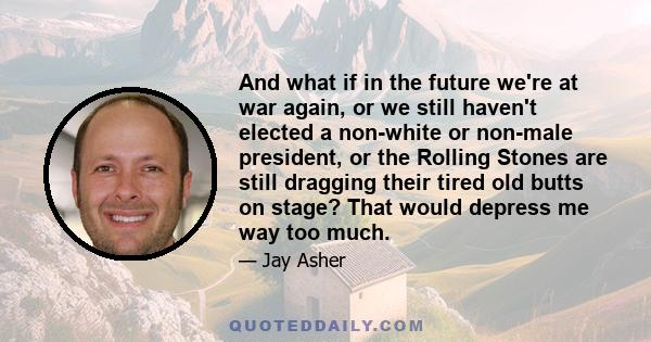 And what if in the future we're at war again, or we still haven't elected a non-white or non-male president, or the Rolling Stones are still dragging their tired old butts on stage? That would depress me way too much.