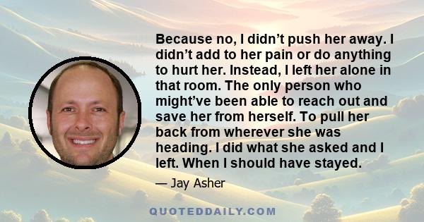 Because no, I didn’t push her away. I didn’t add to her pain or do anything to hurt her. Instead, I left her alone in that room. The only person who might’ve been able to reach out and save her from herself. To pull her 