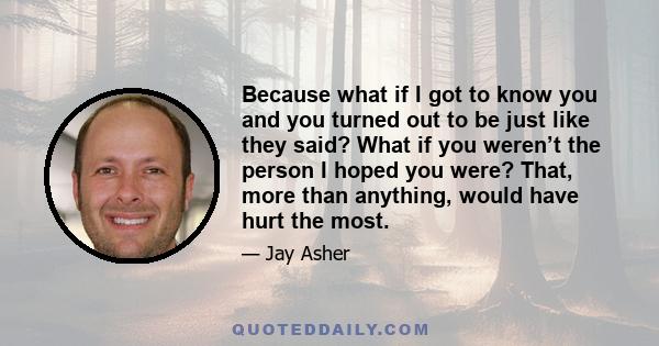 Because what if I got to know you and you turned out to be just like they said? What if you weren’t the person I hoped you were? That, more than anything, would have hurt the most.