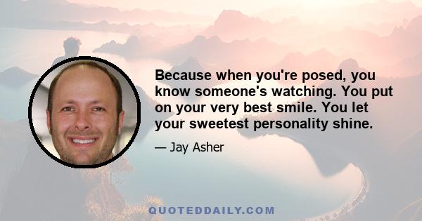 Because when you're posed, you know someone's watching. You put on your very best smile. You let your sweetest personality shine.