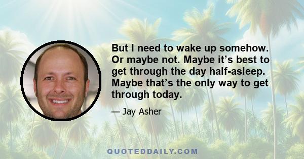 But I need to wake up somehow. Or maybe not. Maybe it’s best to get through the day half-asleep. Maybe that’s the only way to get through today.