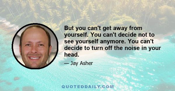 But you can't get away from yourself. You can't decide not to see yourself anymore. You can't decide to turn off the noise in your head.