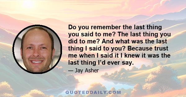 Do you remember the last thing you said to me? The last thing you did to me? And what was the last thing I said to you? Because trust me when I said it I knew it was the last thing I’d ever say.