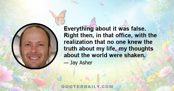 Everything about it was false. Right then, in that office, with the realization that no one knew the truth about my life, my thoughts about the world were shaken.