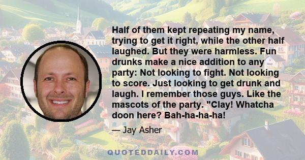 Half of them kept repeating my name, trying to get it right, while the other half laughed. But they were harmless. Fun drunks make a nice addition to any party: Not looking to fight. Not looking to score. Just looking