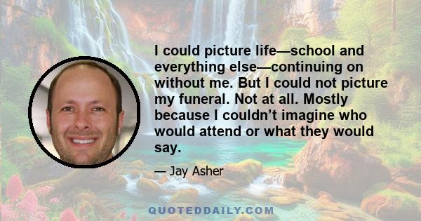 I could picture life—school and everything else—continuing on without me. But I could not picture my funeral. Not at all. Mostly because I couldn’t imagine who would attend or what they would say.