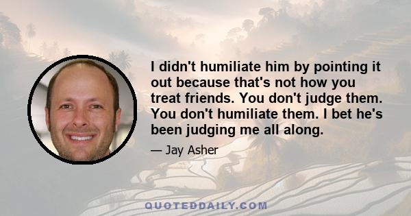 I didn't humiliate him by pointing it out because that's not how you treat friends. You don't judge them. You don't humiliate them. I bet he's been judging me all along.