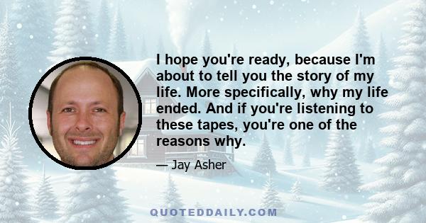 I hope you're ready, because I'm about to tell you the story of my life. More specifically, why my life ended. And if you're listening to these tapes, you're one of the reasons why.