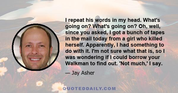 I repeat his words in my head. What's going on? What's going on? Oh, well, since you asked, I got a bunch of tapes in the mail today from a girl who killed herself. Apparently, I had something to do with it. I'm not