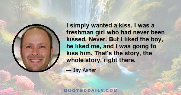 I simply wanted a kiss. I was a freshman girl who had never been kissed. Never. But I liked the boy, he liked me, and I was going to kiss him. That's the story, the whole story, right there.