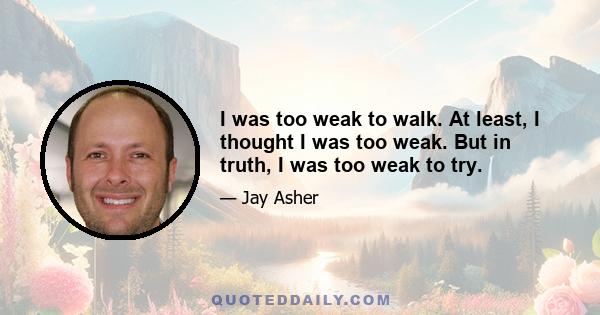 I was too weak to walk. At least, I thought I was too weak. But in truth, I was too weak to try.