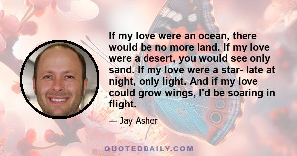 If my love were an ocean, there would be no more land. If my love were a desert, you would see only sand. If my love were a star- late at night, only light. And if my love could grow wings, I'd be soaring in flight.