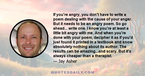 If you're angry, you don't have to write a poem dealing with the cause of your anger. But it needs to be an angry poem. So go ahead... write one. I know you're at least a little bit angry with me. And when you're done