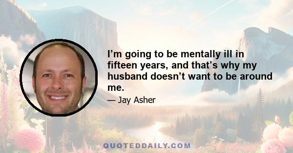 I’m going to be mentally ill in fifteen years, and that’s why my husband doesn’t want to be around me.